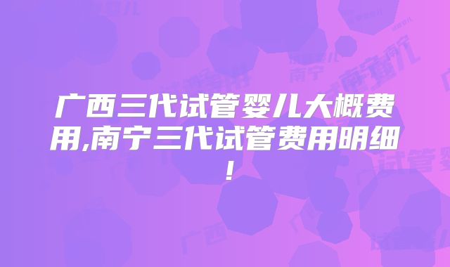 广西三代试管婴儿大概费用,南宁三代试管费用明细!