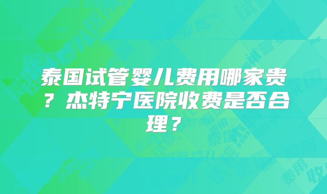 泰国试管婴儿费用哪家贵?杰特宁医院收费是否合理?