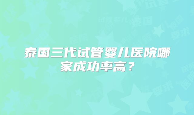 泰国三代试管婴儿医院哪家成功率高?