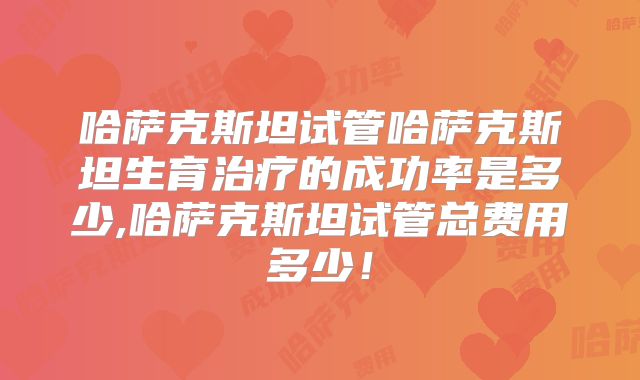 哈萨克斯坦试管哈萨克斯坦生育治疗的成功率是多少,哈萨克斯坦试管总费用多少！