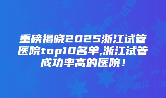 重磅揭晓2025浙江试管医院top10名单,浙江试管成功率高的医院!