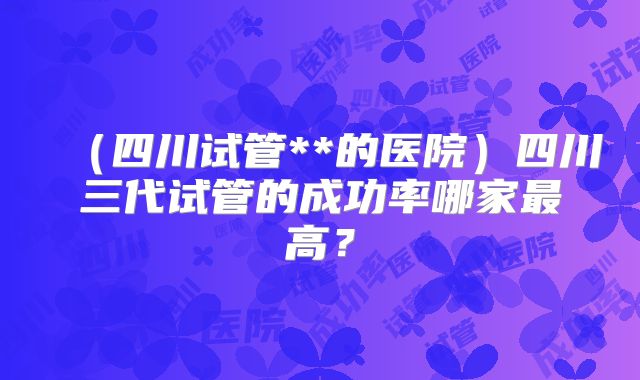 (四川试管**的医院)四川三代试管的成功率哪家最高?