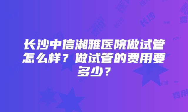 长沙中信湘雅医院做试管怎么样?做试管的费用要多少?