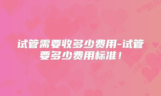 试管需要收多少费用-试管要多少费用标准！