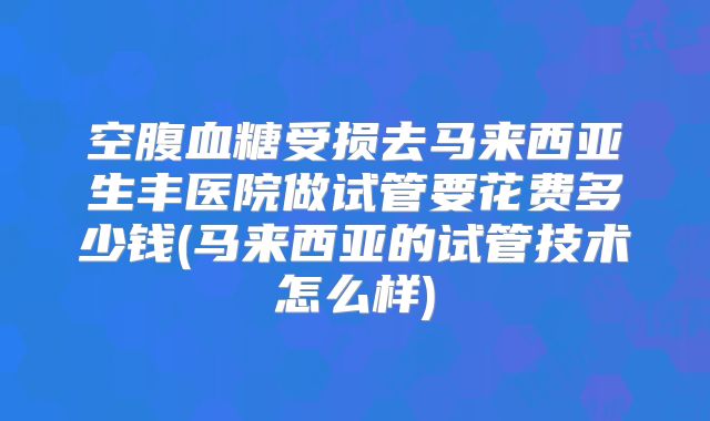空腹血糖受损去马来西亚生丰医院做试管要花费多少钱(马来西亚的试管技术怎么样)