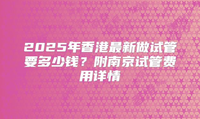 2025年香港最新做试管要多少钱？附南京试管费用详情