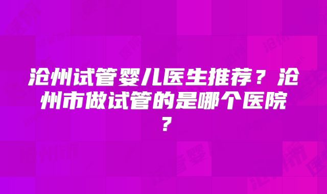 沧州试管婴儿医生推荐?沧州市做试管的是哪个医院?