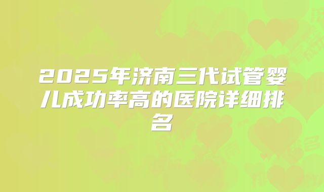2025年济南三代试管婴儿成功率高的医院详细排名