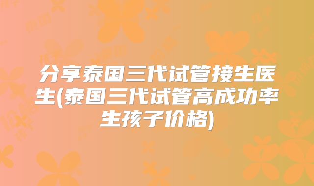 分享泰国三代试管接生医生(泰国三代试管高成功率生孩子价格)