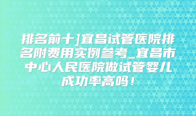 排名前十]宜昌试管医院排名附费用实例参考_宜昌市中心人民医院做试管婴儿成功率高吗！