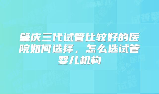 肇庆三代试管比较好的医院如何选择，怎么选试管婴儿机构