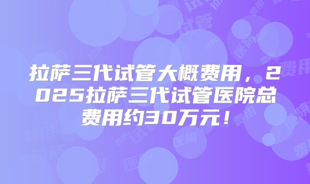 拉萨三代试管大概费用，2025拉萨三代试管医院总费用约30万元！