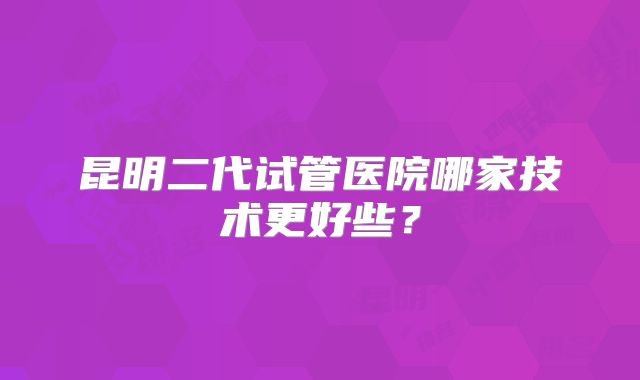昆明二代试管医院哪家技术更好些？