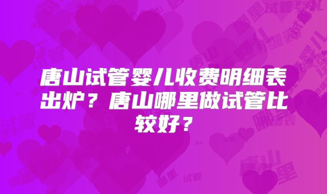 唐山试管婴儿收费明细表出炉？唐山哪里做试管比较好？