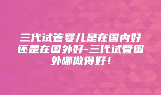 三代试管婴儿是在国内好还是在国外好-三代试管国外哪做得好!