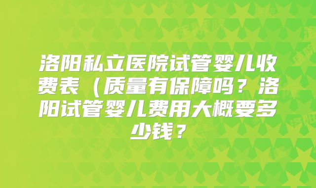洛阳私立医院试管婴儿收费表（质量有保障吗？洛阳试管婴儿费用大概要多少钱？