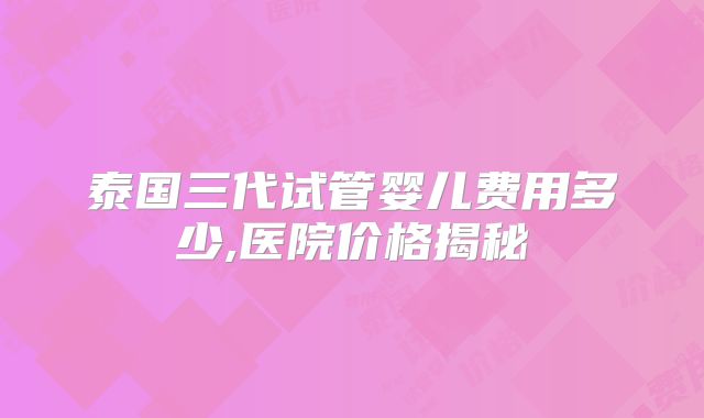 泰国三代试管婴儿费用多少,医院价格揭秘