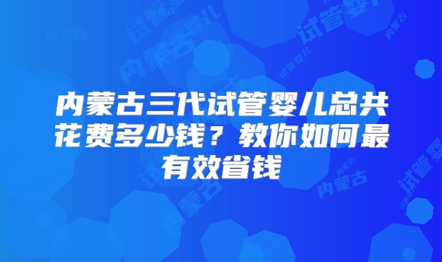 内蒙古三代试管婴儿总共花费多少钱?教你如何最有效省钱