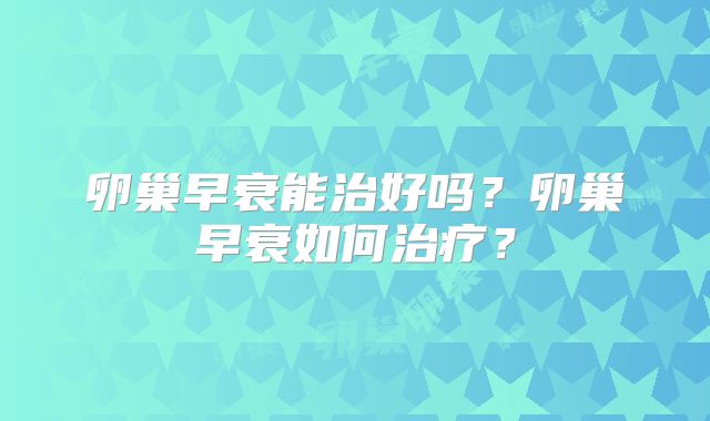 卵巢早衰能治好吗?卵巢早衰如何治疗?