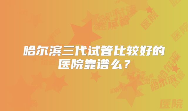 哈尔滨三代试管比较好的医院靠谱么？