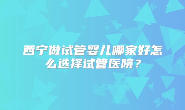西宁做试管婴儿哪家好怎么选择试管医院？