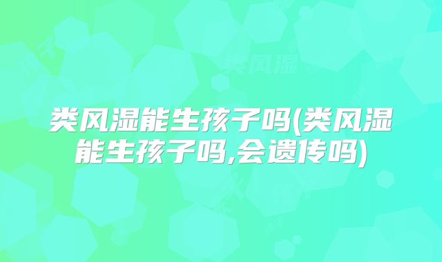 类风湿能生孩子吗(类风湿能生孩子吗,会遗传吗)