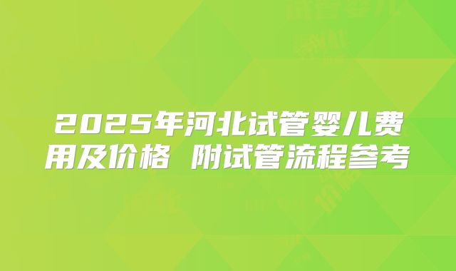 2025年河北试管婴儿费用及价格 附试管流程参考