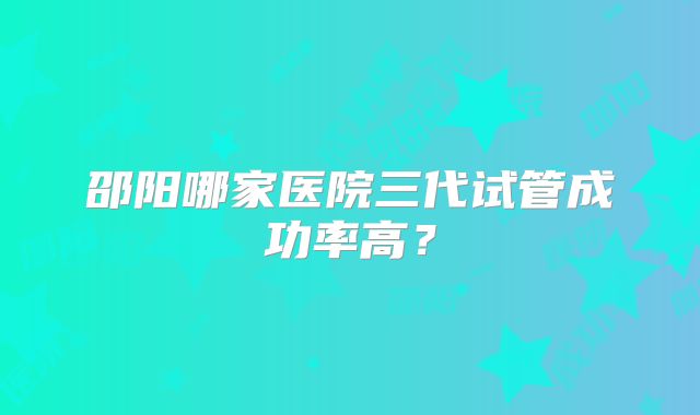 邵阳哪家医院三代试管成功率高?