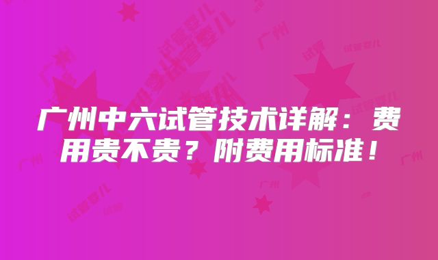 广州中六试管技术详解:费用贵不贵?附费用标准!