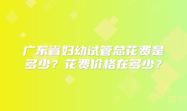 广东省妇幼试管总花费是多少？花费价格在多少？