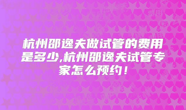 杭州邵逸夫做试管的费用是多少,杭州邵逸夫试管专家怎么预约!