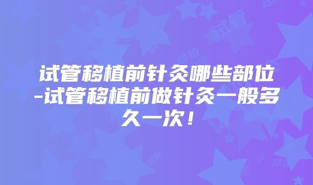 试管移植前针灸哪些部位-试管移植前做针灸一般多久一次!