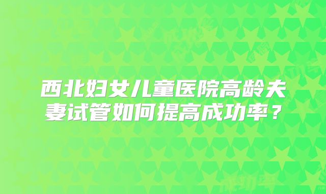 西北妇女儿童医院高龄夫妻试管如何提高成功率?
