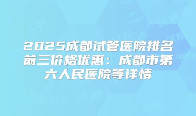 2025成都试管医院排名前三价格优惠:成都市第六人民医院等详情