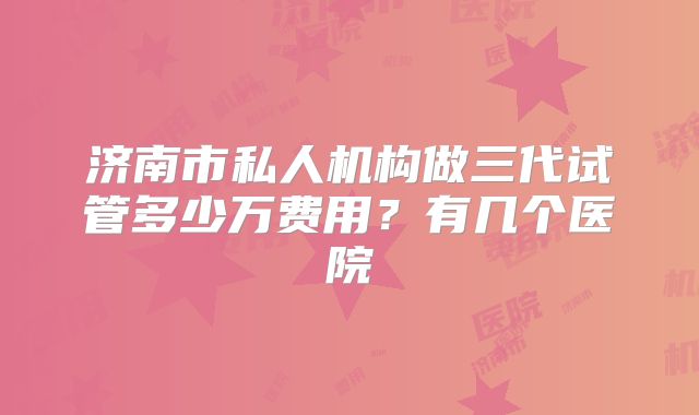 济南市私人机构做三代试管多少万费用？有几个医院