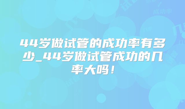 44岁做试管的成功率有多少_44岁做试管成功的几率大吗!