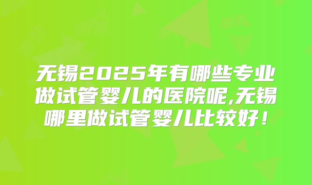 无锡2025年有哪些专业做试管婴儿的医院呢,无锡哪里做试管婴儿比较好！