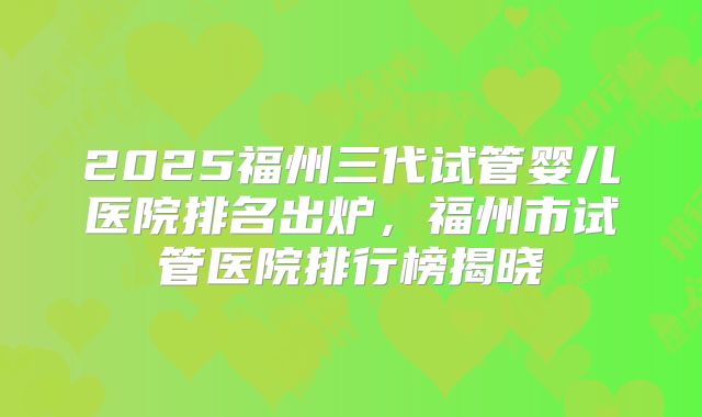 2025福州三代试管婴儿医院排名出炉,福州市试管医院排行榜揭晓