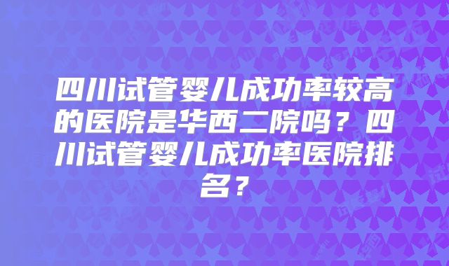 四川试管婴儿成功率较高的医院是华西二院吗？四川试管婴儿成功率医院排名？
