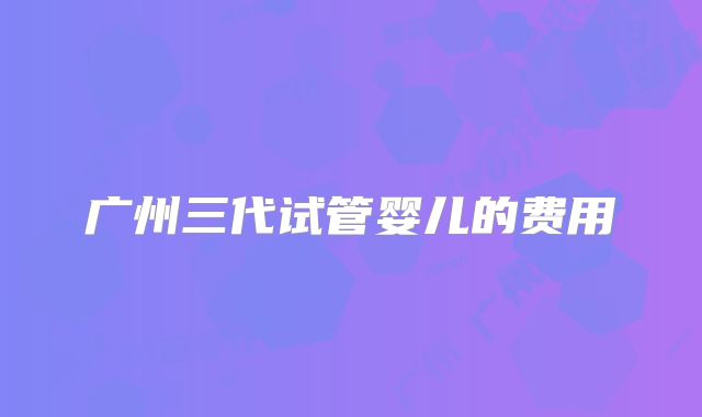 广州三代试管婴儿的费用