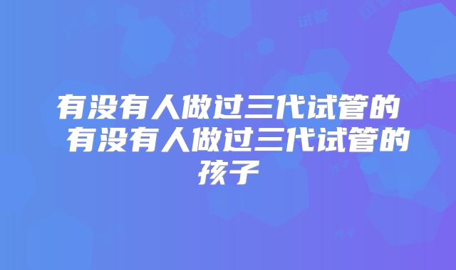 有没有人做过三代试管的 有没有人做过三代试管的孩子