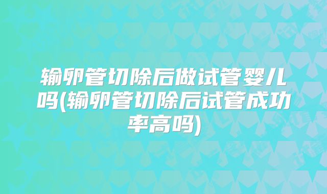 输卵管切除后做试管婴儿吗(输卵管切除后试管成功率高吗)