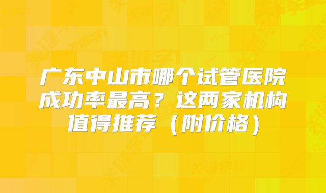 广东中山市哪个试管医院成功率最高?这两家机构值得推荐(附价格)