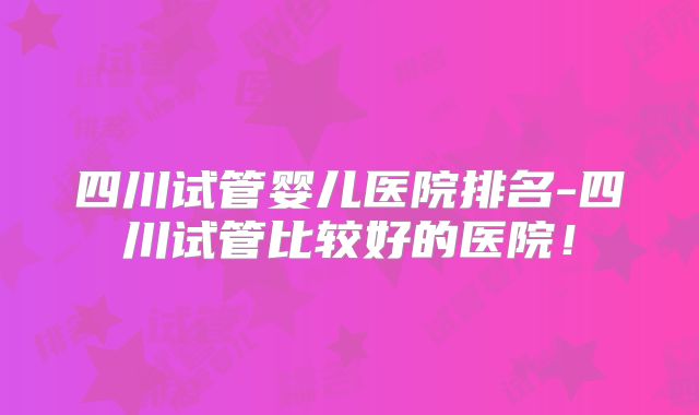 四川试管婴儿医院排名-四川试管比较好的医院！