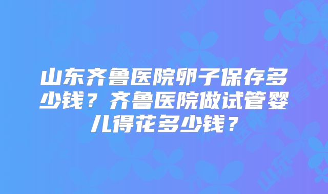山东齐鲁医院卵子保存多少钱？齐鲁医院做试管婴儿得花多少钱？