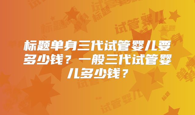 标题单身三代试管婴儿要多少钱?一般三代试管婴儿多少钱?