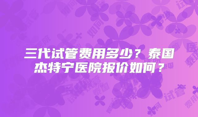 三代试管费用多少?泰国杰特宁医院报价如何?
