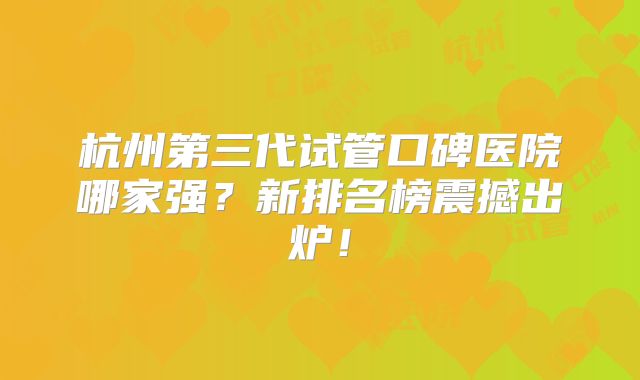杭州第三代试管口碑医院哪家强？新排名榜震撼出炉！