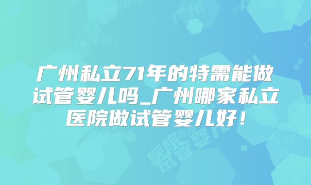 广州私立71年的特需能做试管婴儿吗_广州哪家私立医院做试管婴儿好！