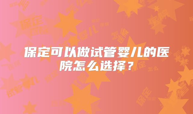 保定可以做试管婴儿的医院怎么选择?